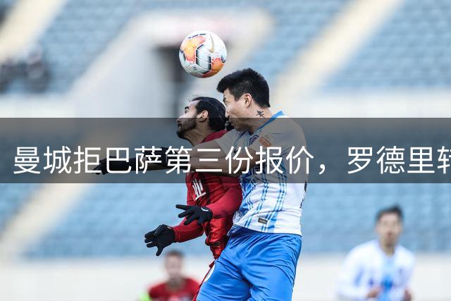 曼城拒巴萨第三份报价，罗德里转会陷入僵局