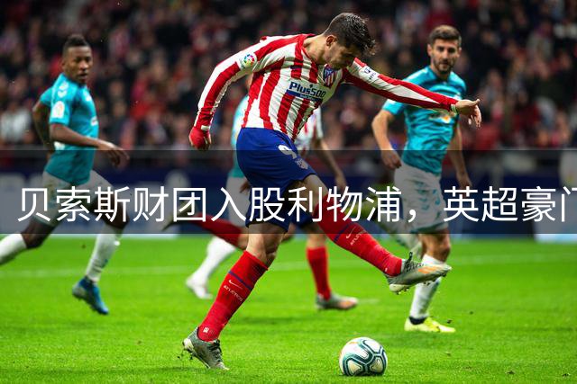 贝索斯财团入股利物浦，英超豪门估值跃升至60亿美元